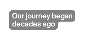 Our journey began decades ago